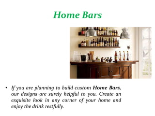 Home Bars
• If you are planning to build custom Home Bars,
our designs are surely helpful to you. Create an
exquisite look in any corner of your home and
enjoy the drink restfully.
 