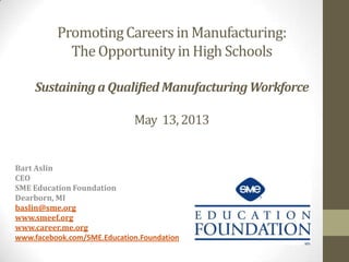Promoting Careers in Manufacturing:
The Opportunity in High Schools
Sustaining a Qualified Manufacturing Workforce
May 13, 2013

Bart Aslin
CEO
SME Education Foundation
Dearborn, MI
baslin@sme.org
www.smeef.org
www.career.me.org
www.facebook.com/SME.Education.Foundation

 
