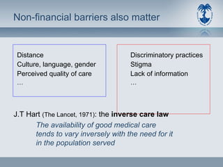 Non-financial barriers also matter Distance Culture, language, gender Perceived quality of care … Discriminatory practices Stigma Lack of information … J.T Hart  (The Lancet, 1971) : the  inverse care law The availability of good medical care tends to vary inversely with the need for it in the population served 