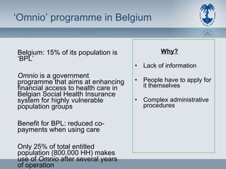 ‘ Omnio’ programme in Belgium Belgium: 15% of its population is ‘BPL’ Omnio  is a government programme that aims at enhancing financial access to health care in Belgian Social Health Insurance system for highly vulnerable population groups  Benefit for BPL: reduced co-payments when using care Only 25% of total entitled population (800.000 HH) makes use of  Omnio  after several years of operation   Why?   Lack of information People have to apply for it themselves Complex administrative procedures 