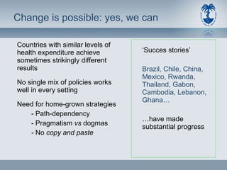 Change is possible: yes, we can Countries with similar levels of health expenditure achieve sometimes strikingly different results No single mix of policies works well in every setting Need for home-grown strategies - Path-dependency - Pragmatism  vs  dogmas -  No  copy and paste ‘ Succes stories’ Brazil, Chile, China, Mexico, Rwanda, Thailand, Gabon, Cambodia, Lebanon, Ghana…  … have made substantial progress 