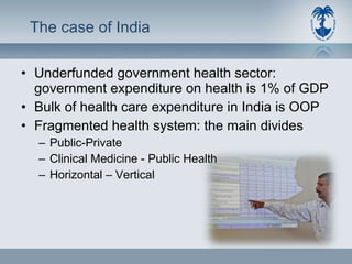 The case of India Underfunded government health sector: government expenditure on health is 1% of GDP Bulk of health care expenditure in India is OOP Fragmented health system: the main divides Public-Private Clinical Medicine - Public Health  Horizontal – Vertical 