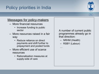 Policy priorities in India Messages for policy-makers More financial resources Increase funding to public sector More resources raised in a fair way Reduce reliance on direct payments and shift further to prepayment and pooled funds More efficient use of scarce resources Rationalisation measures at supply-side of care A number of current public programmes already go in that direction:  NRHM (Health) RSBY (Labour) … 
