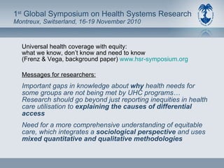 1 st  Global Symposium on Health Systems Research Montreux, Switserland, 16-19 November 2010 Universal health coverage with equity: what we know, don’t know and need to know (Frenz & Vega, background paper)  www.hsr-symposium.org   Messages for researchers: Important gaps in knowledge about  why  health needs for some groups are not being met by UHC programs… Research should go beyond just reporting inequities in health care utilisation to  explaining the causes of differential access Need for a more comprehensive understanding of equitable care, which integrates a  sociological perspective  and uses  mixed quantitative and qualitative methodologies 
