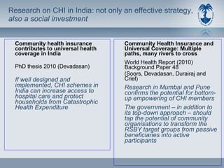 Research on CHI in India: not only an effective strategy,  also a social investment Community health insurance contributes to universal health coverage in India  PhD thesis 2010 (Devadasan) If well designed and implemented, CHI schemes in India can increase access to hospital care and protect households from Catastrophic Health Expenditure Community Health Insurance and Universal Coverage: Multiple paths, many rivers to cross World Health Report (2010)  Background Paper 48 (Soors, Devadasan, Durairaj and Criel) Research in Mumbai and Pune confirms the potential for bottom-up empowering of CHI members The government – in addition to its top-down approach – should tap the potential of community organisations to transform the RSBY target groups from passive beneficiaries into active participants 