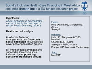 Socially Inclusive Health Care Financing in West Africa  and India ( Health Inc .): a EU-funded research project  Hypothesis: Social exclusion is an important cause of the limited success of recent health financing reforms Health Inc.  will analyse:  (i) whether financing arrangements  can overcome social exclusion  to successfully cover poorer population groups  (ii) whether these arrangements succeed in increasing social inclusion  by empowering socially marginalised groups .  Fields:   India (Karnataka, Maharashtra) Ghana  Senegal Partners:   India: IPH Bangalore & TISS Mumbai Ghana: ISSER Accra Senegal: CREPOS Dakar Europe: LSE London & ITM Antwerp Start: May 2011 
