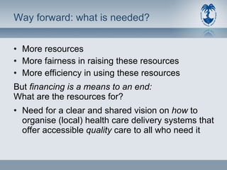 Way forward: what is needed? More resources More fairness in raising these resources More efficiency in using these resources But  financing is a means to an end: What are the resources for? Need for a clear and shared vision on  how  to organise (local) health care delivery systems that offer accessible  quality  care to all who need it 