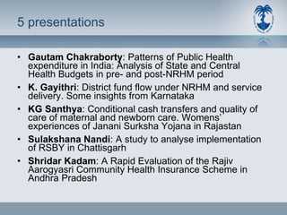 5 presentations  Gautam Chakraborty : Patterns of Public Health expenditure in India: Analysis of State and Central Health Budgets in pre- and post-NRHM period K. Gayithri : District fund flow under NRHM and service delivery. Some insights from Karnataka KG Santhya : Conditional cash transfers and quality of care of maternal and newborn care. Womens’ experiences of Janani Surksha Yojana in Rajastan Sulakshana Nandi : A study to analyse implementation of RSBY in Chattisgarh Shridar Kadam : A Rapid Evaluation of the Rajiv Aarogyasri Community Health Insurance Scheme in Andhra Pradesh 