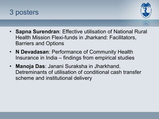 3 posters Sapna Surendran : Effective utilisation of National Rural Health Mission Flexi-funds in Jharkand: Facilitators, Barriers and Options N Devadasan : Performance of Community Health Insurance in India – findings from empirical studies Manoja Das : Janani Suraksha in Jharkhand. Detreminants of utilisation of conditional cash transfer scheme and institutional delivery 