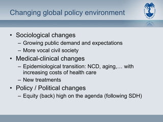 Changing global policy environment  Sociological changes Growing public demand and expectations More vocal civil society Medical-clinical changes Epidemiological transition: NCD, aging,… with increasing costs of health care New treatments Policy / Political changes Equity (back) high on the agenda (following SDH) 