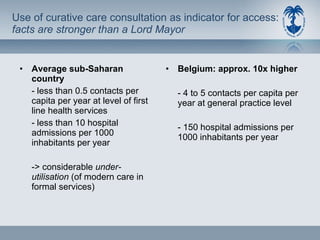 Use of curative care consultation as indicator for access:  facts are stronger than a Lord Mayor Average sub-Saharan country - less than 0.5 contacts per capita per year at level of first line health services - less than 10 hospital admissions per 1000 inhabitants per year -> considerable  under-utilisation  (of modern care in formal services) Belgium: approx.  10x higher - 4 to 5 contacts per capita per year at general practice level - 150 hospital admissions per 1000 inhabitants per year 