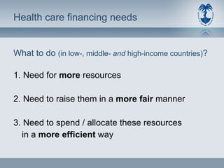 Health care financing needs What to do  (in low-, middle-  and  high-income countries) ? 1. Need for  more  resources 2. Need to raise them in a  more fair  manner 3. Need to spend / allocate these resources in a  more efficient  way 