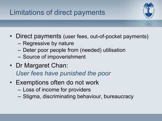 Limitations of direct payments Direct payments  (user fees, out-of-pocket payments) Regressive by nature Deter poor people from (needed) utilisation Source of impoverishment Dr Margaret Chan: User fees have punished the poor Exemptions often do not work Loss of income for providers Stigma, discriminating behaviour, bureaucracy 