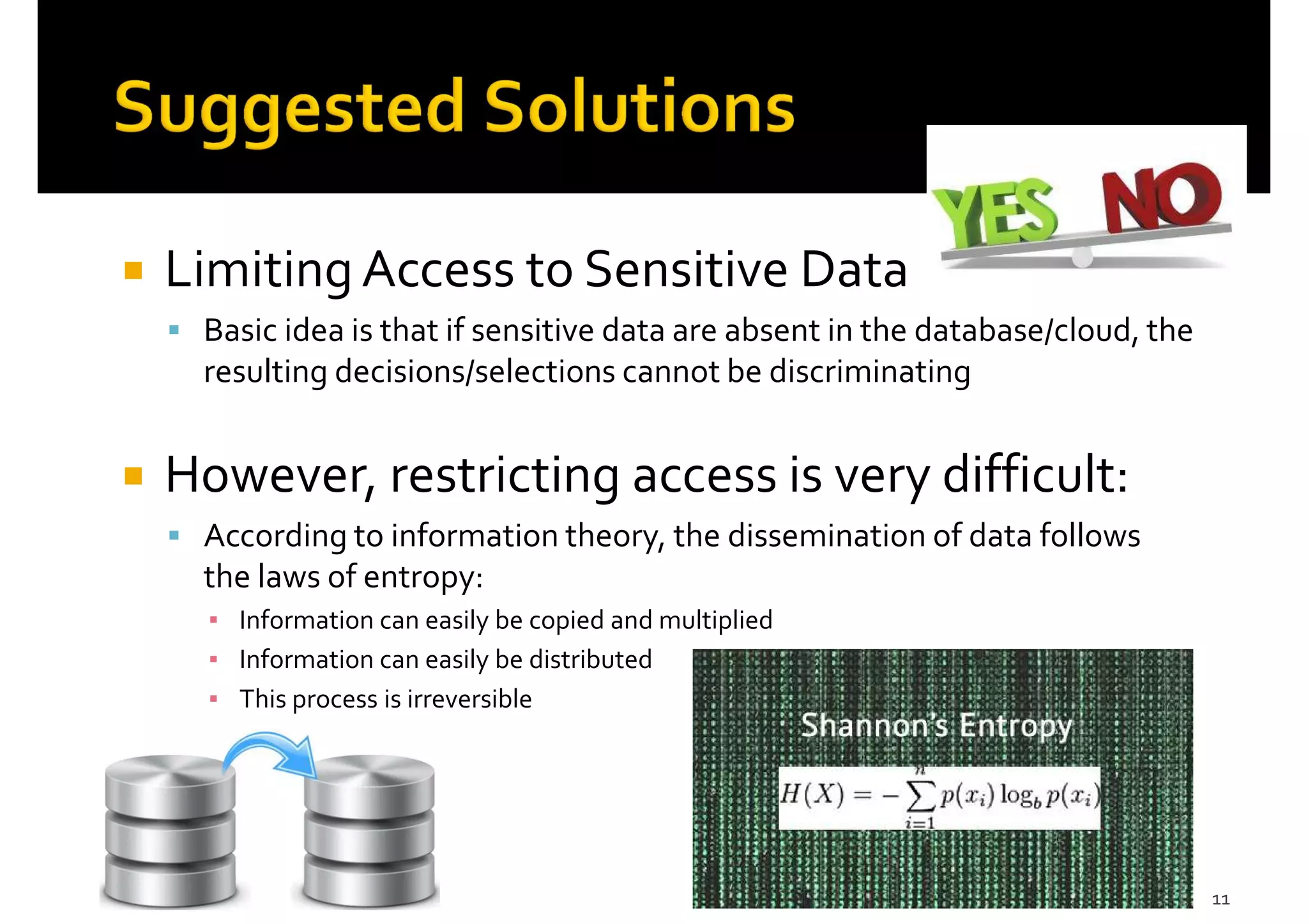 LimitingAccess to Sensitive Data
Basic idea is that if sensitive data are absent in the database/cloud, the
resulting decisions/selections cannot be discriminating
However, restricting access is very difficult:
According to information theory, the dissemination of data follows
the laws of entropy:
▪ Information can easily be copied and multiplied
▪ Information can easily be distributed
▪ This process is irreversible
11
 