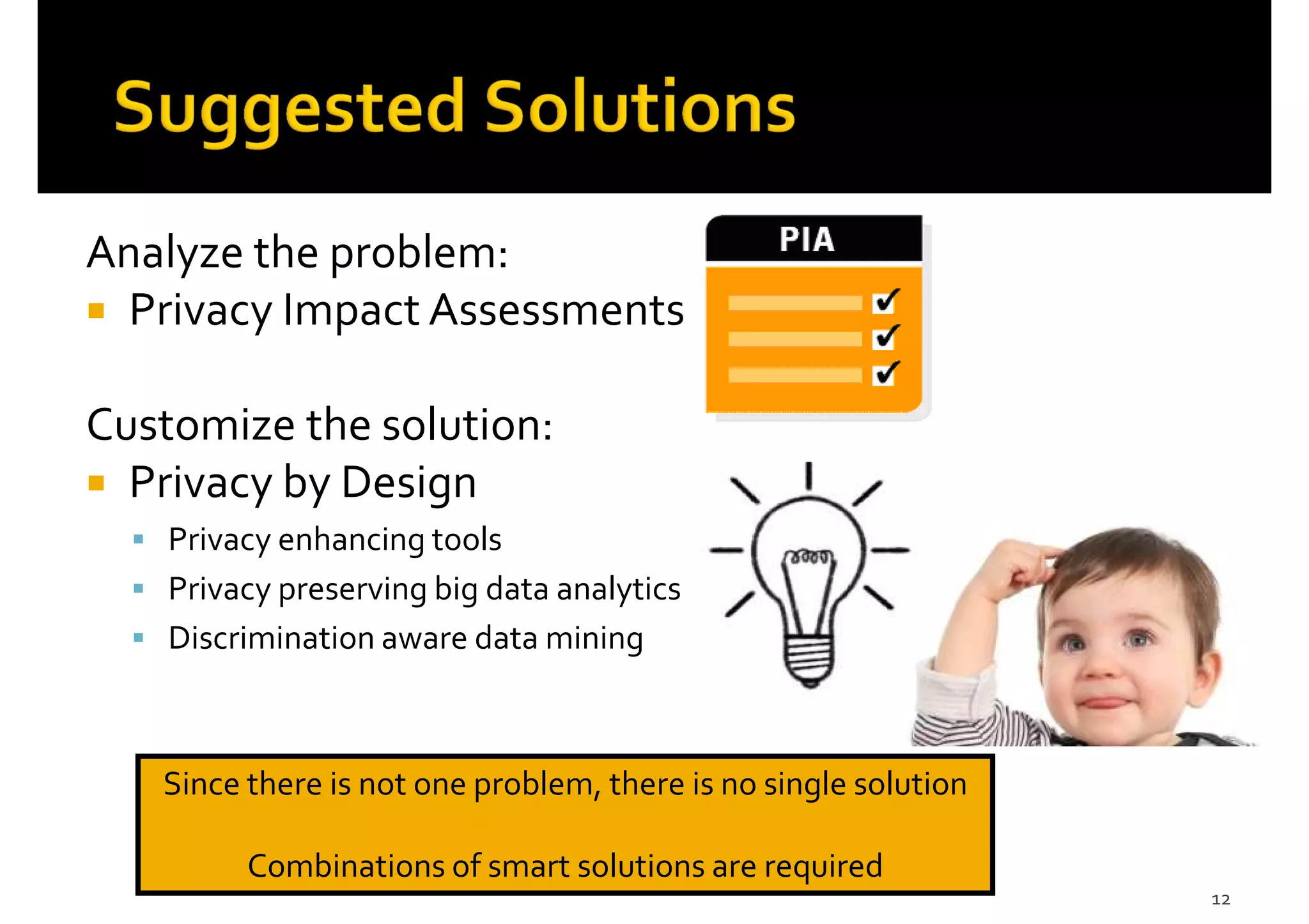Analyze the problem:
Privacy Impact Assessments
Customize the solution:
Privacy by Design
Privacy enhancing tools
Privacy preserving big data analytics
Discrimination aware data mining
12
Since there is not one problem, there is no single solution
Combinations of smart solutions are required
 