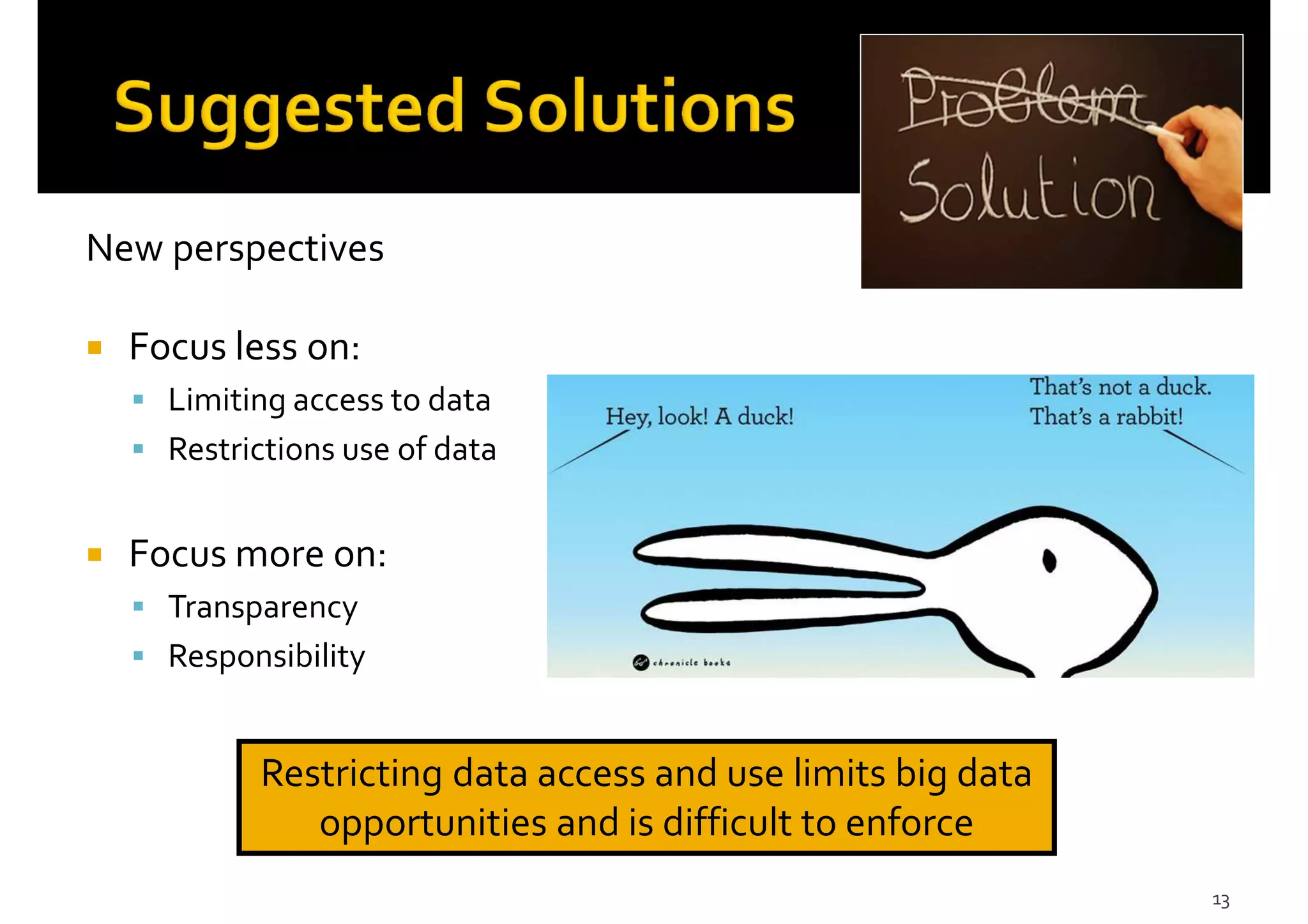 New perspectives
Focus less on:
Limiting access to data
Restrictions use of data
Focus more on:
Transparency
Responsibility
13
Restricting data access and use limits big data
opportunities and is difficult to enforce
 