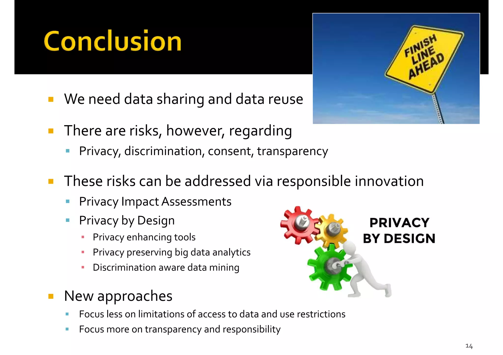 We need data sharing and data reuse
There are risks, however, regarding
Privacy, discrimination, consent, transparency
These risks can be addressed via responsible innovation
Privacy ImpactAssessments
Privacy by Design
▪ Privacy enhancing tools
▪ Privacy preserving big data analytics
▪ Discrimination aware data mining
New approaches
Focus less on limitations of access to data and use restrictions
Focus more on transparency and responsibility
14
 