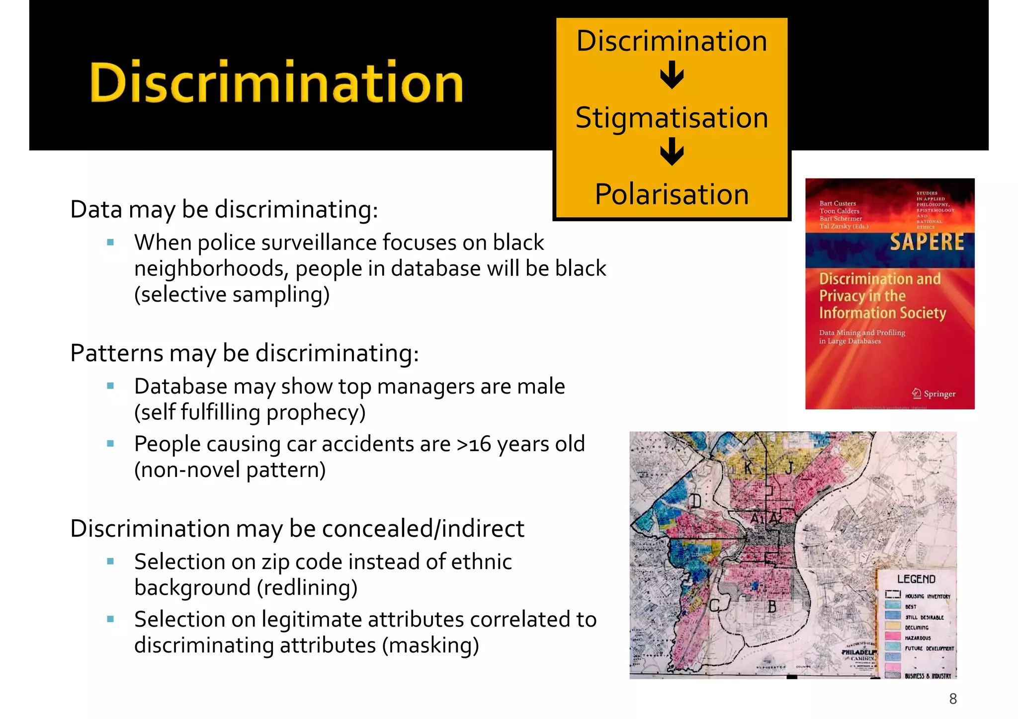 8
Data may be discriminating:
When police surveillance focuses on black
neighborhoods, people in database will be black
(selective sampling)
Patterns may be discriminating:
Database may show top managers are male
(self fulfilling prophecy)
People causing car accidents are >16 years old
(non-novel pattern)
Discrimination may be concealed/indirect
Selection on zip code instead of ethnic
background (redlining)
Selection on legitimate attributes correlated to
discriminating attributes (masking)
Discrimination
Stigmatisation
Polarisation
 