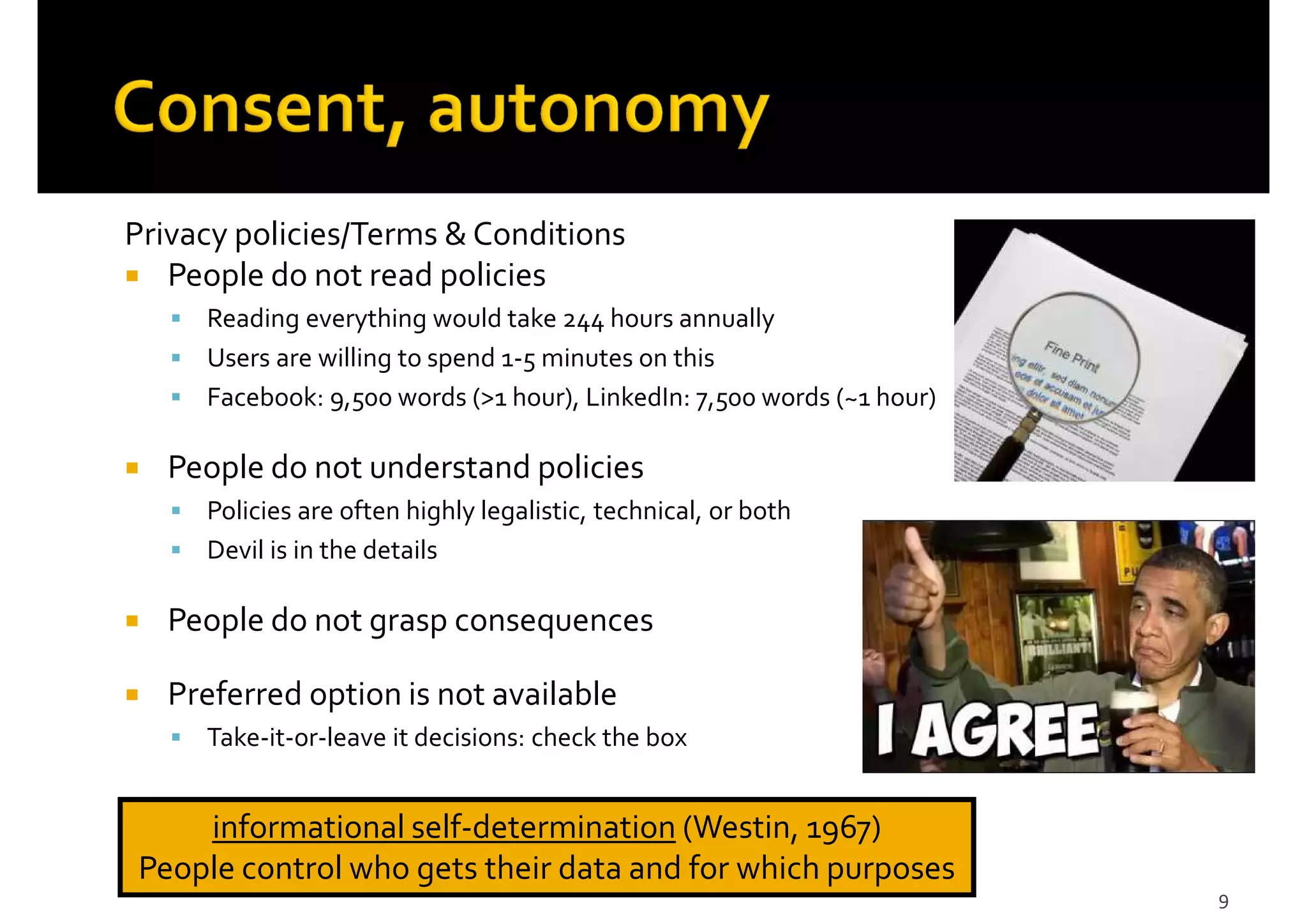 Privacy policies/Terms & Conditions
People do not read policies
Reading everything would take 244 hours annually
Users are willing to spend 1-5 minutes on this
Facebook: 9,500 words (>1 hour), LinkedIn: 7,500 words (~1 hour)
People do not understand policies
Policies are often highly legalistic, technical, or both
Devil is in the details
People do not grasp consequences
Preferred option is not available
Take-it-or-leave it decisions: check the box
9
informational self-determination (Westin, 1967)
People control who gets their data and for which purposes
 