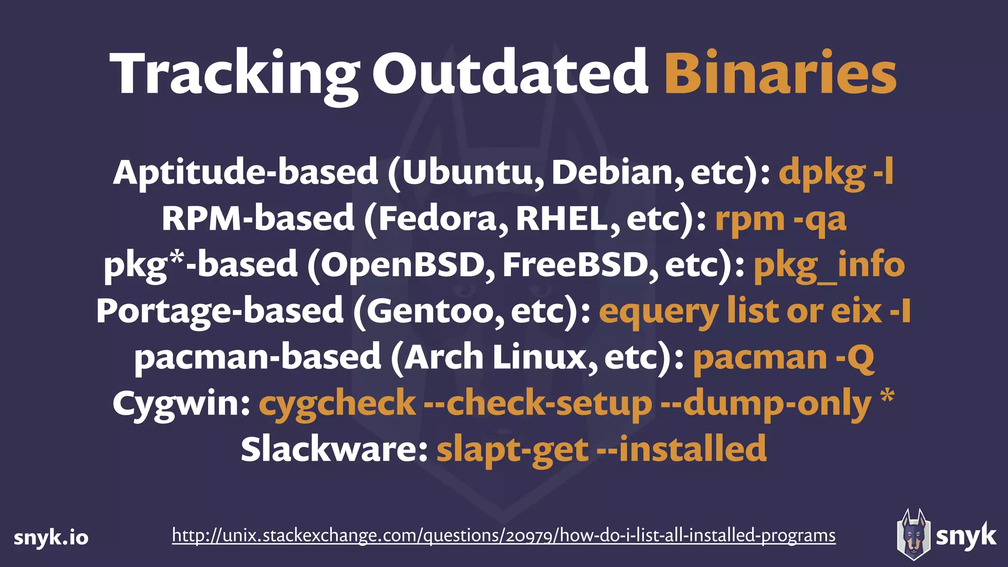 snyk.io
Aptitude-based (Ubuntu, Debian, etc): dpkg -l
RPM-based (Fedora, RHEL, etc): rpm -qa
pkg*-based (OpenBSD, FreeBSD, etc): pkg_info
Portage-based (Gentoo, etc): equery list or eix -I
pacman-based (Arch Linux, etc): pacman -Q
Cygwin: cygcheck --check-setup --dump-only *
Slackware: slapt-get --installed
http://unix.stackexchange.com/questions/20979/how-do-i-list-all-installed-programs
Tracking Outdated Binaries
 