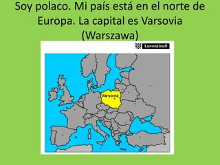 Soy polaco. Mi país está en el norte de
Europa. La capital es Varsovia
(Warszawa)