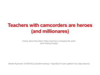 Teachers with camcorders are heroes
         (and millionares)
               A story about how Open Video Learning is changing the world
                                  (and making money)




Bartek Rycharski: EVENTIO.pl (edufilmmaking) + OpenEduTV.com (platform for video lessons)
 