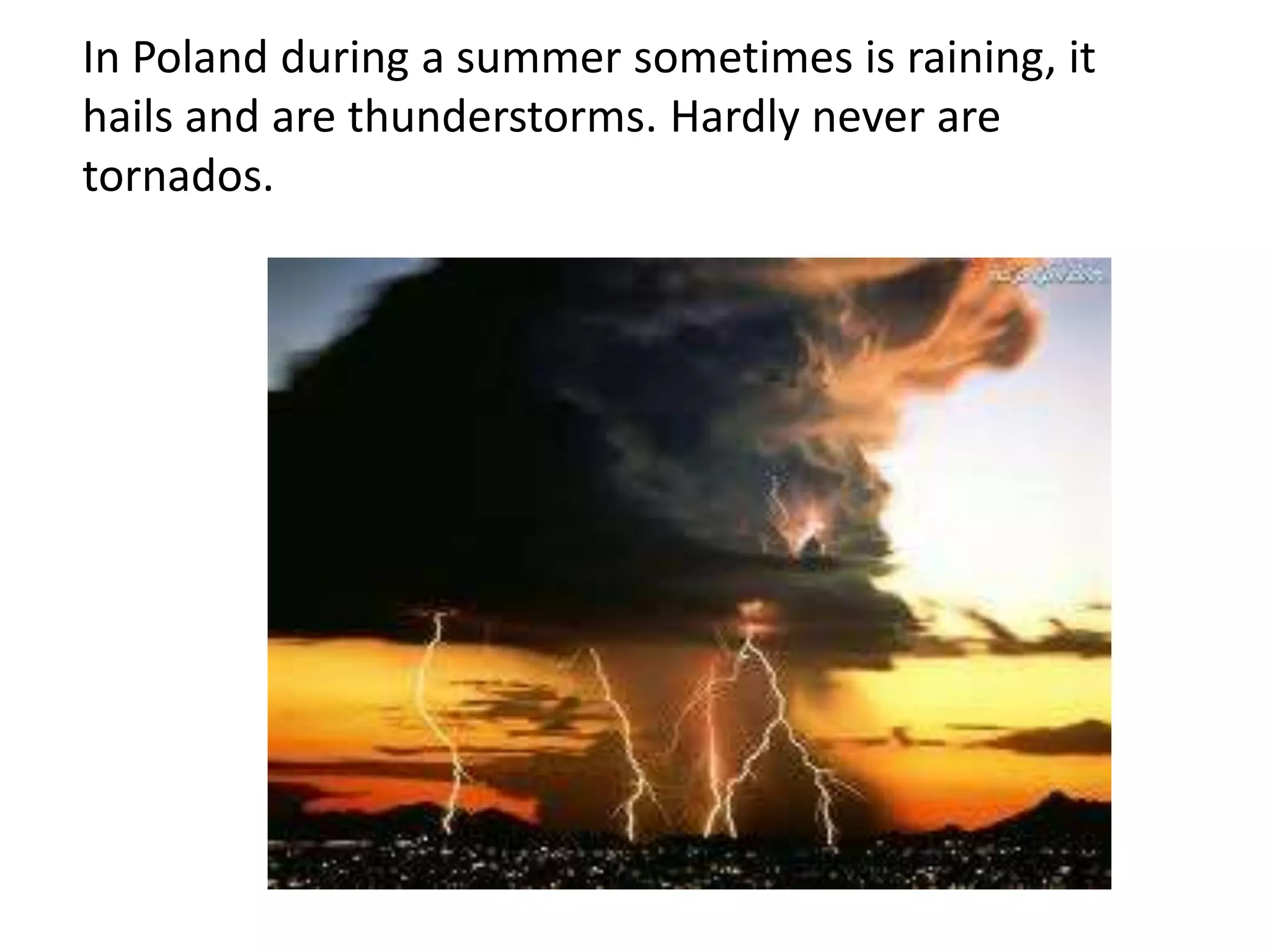 In Poland during a summer sometimes is raining, it
hails and are thunderstorms. Hardly never are
tornados.

 
