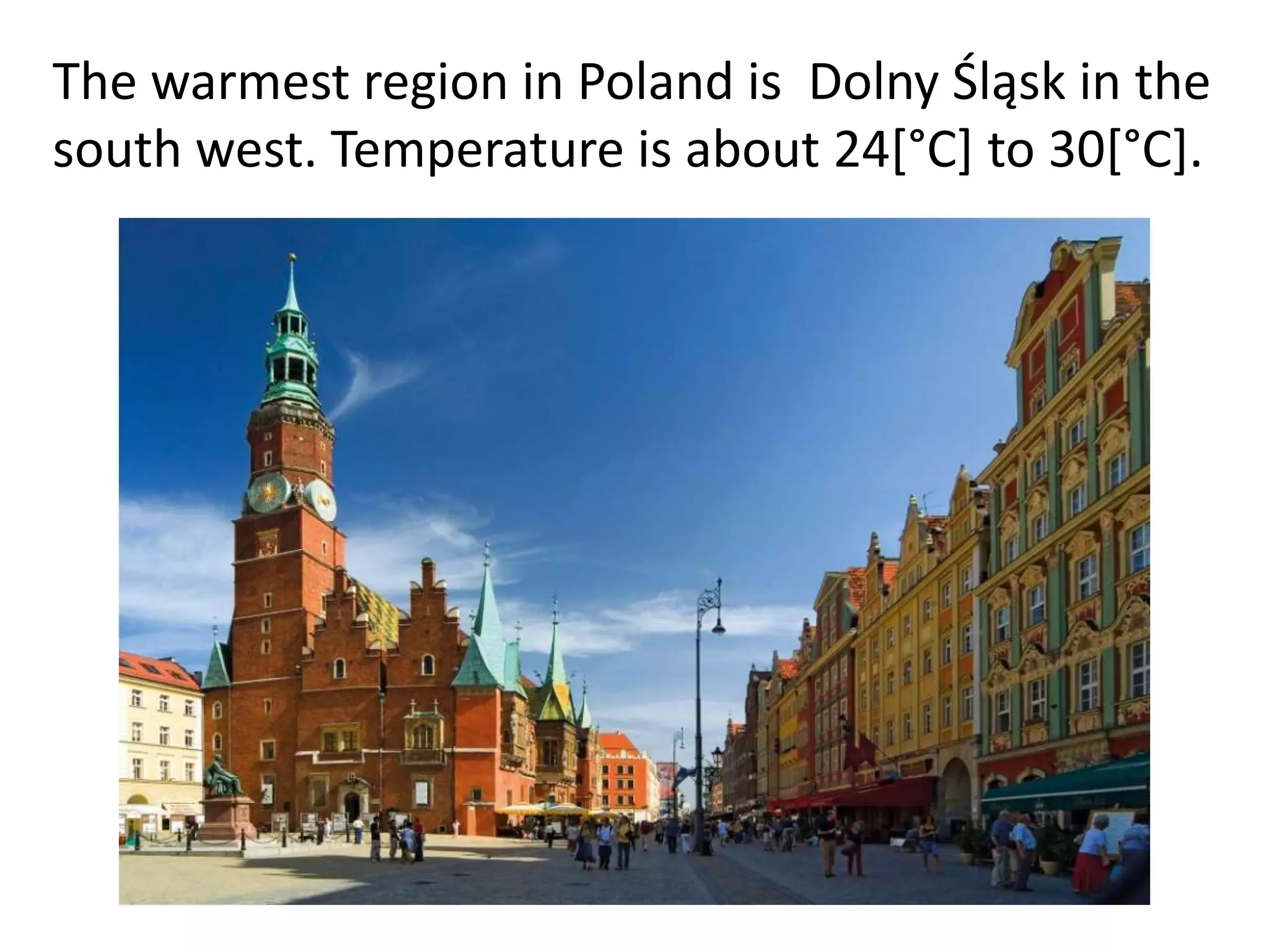 The warmest region in Poland is Dolny Śląsk in the
south west. Temperature is about 24[°C] to 30[°C].

 