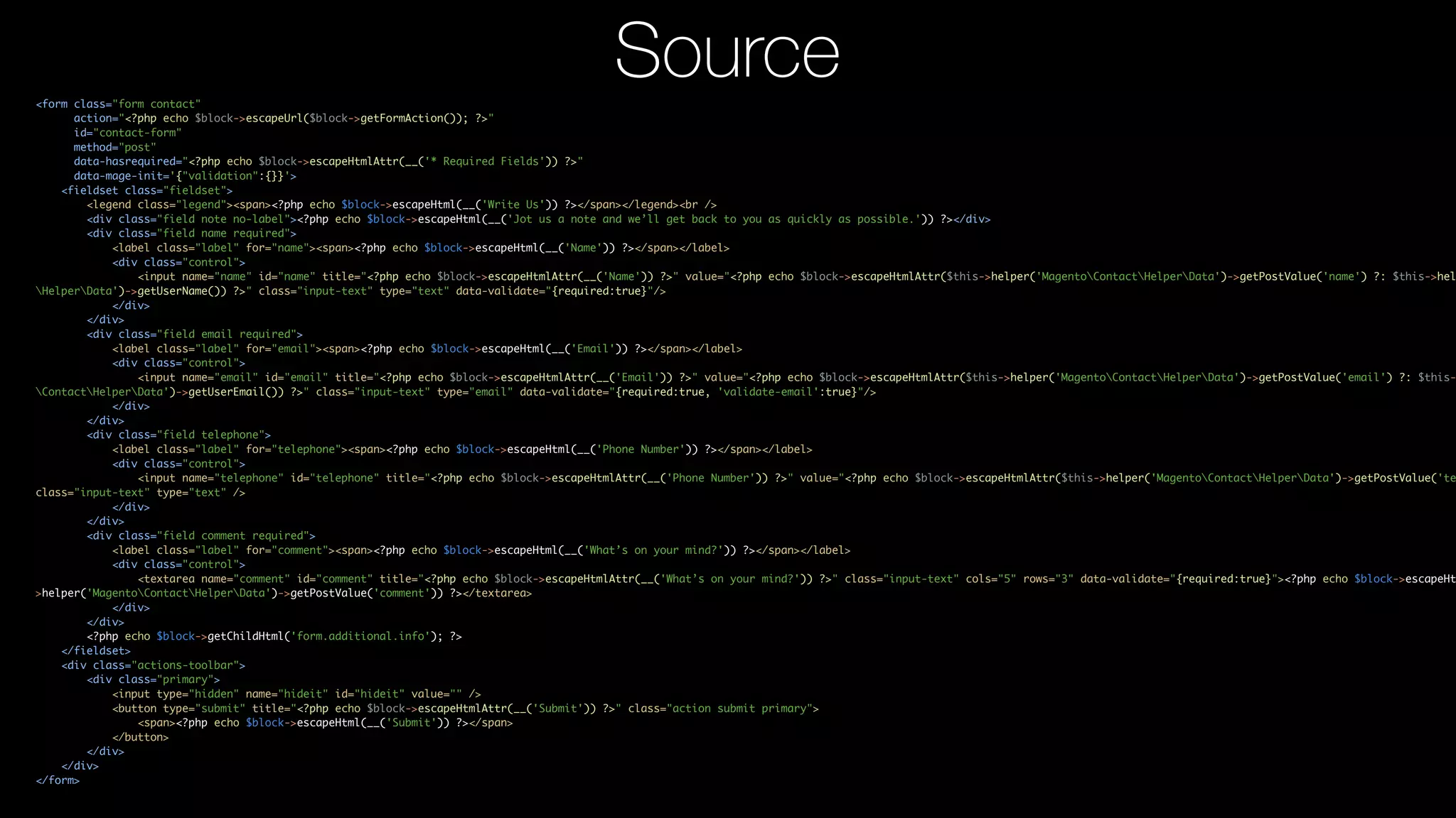 <form class="form contact" action="<?php echo $block->escapeUrl($block->getFormAction()); ?>" id="contact-form" method="post" data-hasrequired="<?php echo $block->escapeHtmlAttr(__('* Required Fields')) ?>" data-mage-init='{"validation":{}}'> <fieldset class="fieldset"> <legend class="legend"><span><?php echo $block->escapeHtml(__('Write Us')) ?></span></legend><br /> <div class="field note no-label"><?php echo $block->escapeHtml(__('Jot us a note and we’ll get back to you as quickly as possible.')) ?></div> <div class="field name required"> <label class="label" for="name"><span><?php echo $block->escapeHtml(__('Name')) ?></span></label> <div class="control"> <input name="name" id="name" title="<?php echo $block->escapeHtmlAttr(__('Name')) ?>" value="<?php echo $block->escapeHtmlAttr($this->helper('MagentoContactHelperData')->getPostValue('name') ?: $this->hel HelperData')->getUserName()) ?>" class="input-text" type="text" data-validate="{required:true}"/> </div> </div> <div class="field email required"> <label class="label" for="email"><span><?php echo $block->escapeHtml(__('Email')) ?></span></label> <div class="control"> <input name="email" id="email" title="<?php echo $block->escapeHtmlAttr(__('Email')) ?>" value="<?php echo $block->escapeHtmlAttr($this->helper('MagentoContactHelperData')->getPostValue('email') ?: $this- ContactHelperData')->getUserEmail()) ?>" class="input-text" type="email" data-validate="{required:true, 'validate-email':true}"/> </div> </div> <div class="field telephone"> <label class="label" for="telephone"><span><?php echo $block->escapeHtml(__('Phone Number')) ?></span></label> <div class="control"> <input name="telephone" id="telephone" title="<?php echo $block->escapeHtmlAttr(__('Phone Number')) ?>" value="<?php echo $block->escapeHtmlAttr($this->helper('MagentoContactHelperData')->getPostValue('te class="input-text" type="text" /> </div> </div> <div class="field comment required"> <label class="label" for="comment"><span><?php echo $block->escapeHtml(__('What’s on your mind?')) ?></span></label> <div class="control"> <textarea name="comment" id="comment" title="<?php echo $block->escapeHtmlAttr(__('What’s on your mind?')) ?>" class="input-text" cols="5" rows="3" data-validate="{required:true}"><?php echo $block->escapeHt >helper('MagentoContactHelperData')->getPostValue('comment')) ?></textarea> </div> </div> <?php echo $block->getChildHtml('form.additional.info'); ?> </fieldset> <div class="actions-toolbar"> <div class="primary"> <input type="hidden" name="hideit" id="hideit" value="" /> <button type="submit" title="<?php echo $block->escapeHtmlAttr(__('Submit')) ?>" class="action submit primary"> <span><?php echo $block->escapeHtml(__('Submit')) ?></span> </button> </div> </div> </form> Source 