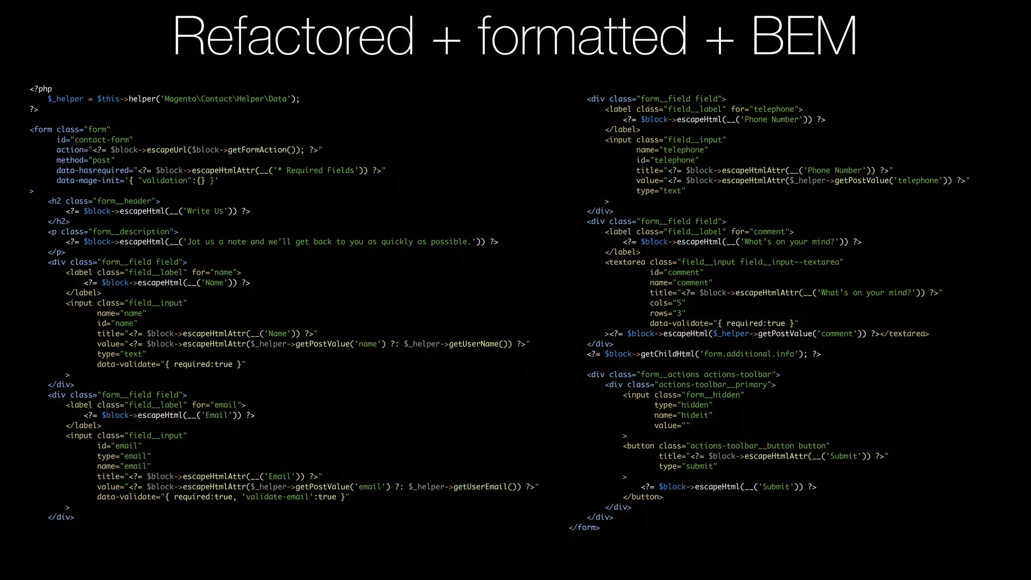 <?php $_helper = $this->helper('MagentoContactHelperData'); ?> <form class="form" id="contact-form" action="<?= $block->escapeUrl($block->getFormAction()); ?>" method="post" data-hasrequired="<?= $block->escapeHtmlAttr(__('* Required Fields')) ?>" data-mage-init='{ "validation":{} }' > <h2 class="form__header"> <?= $block->escapeHtml(__('Write Us')) ?> </h2> <p class="form__description"> <?= $block->escapeHtml(__('Jot us a note and we’ll get back to you as quickly as possible.')) ?> </p> <div class="form__field field"> <label class="field__label" for="name"> <?= $block->escapeHtml(__('Name')) ?> </label> <input class="field__input" name="name" id="name" title="<?= $block->escapeHtmlAttr(__('Name')) ?>" value="<?= $block->escapeHtmlAttr($_helper->getPostValue('name') ?: $_helper->getUserName()) ?>" type="text" data-validate="{ required:true }" > </div> <div class="form__field field"> <label class="field__label" for="email"> <?= $block->escapeHtml(__('Email')) ?> </label> <input class="field__input" id="email" type="email" name="email" title="<?= $block->escapeHtmlAttr(__('Email')) ?>" value="<?= $block->escapeHtmlAttr($_helper->getPostValue('email') ?: $_helper->getUserEmail()) ?>" data-validate="{ required:true, 'validate-email':true }" > </div> Refactored + formatted + BEM <div class="form__field field"> <label class="field__label" for="telephone"> <?= $block->escapeHtml(__('Phone Number')) ?> </label> <input class="field__input" name="telephone" id="telephone" title="<?= $block->escapeHtmlAttr(__('Phone Number')) ?>" value="<?= $block->escapeHtmlAttr($_helper->getPostValue('telephone')) ?>" type="text" > </div> <div class="form__field field"> <label class="field__label" for="comment"> <?= $block->escapeHtml(__('What’s on your mind?')) ?> </label> <textarea class="field__input field__input--textarea" id="comment" name="comment" title="<?= $block->escapeHtmlAttr(__('What’s on your mind?')) ?>" cols="5" rows="3" data-validate="{ required:true }" ><?= $block->escapeHtml($_helper->getPostValue('comment')) ?></textarea> </div> <?= $block->getChildHtml('form.additional.info'); ?> <div class="form__actions actions-toolbar"> <div class="actions-toolbar__primary"> <input class="form__hidden" type="hidden" name="hideit" value="" > <button class="actions-toolbar__button button" title="<?= $block->escapeHtmlAttr(__('Submit')) ?>" type="submit" > <?= $block->escapeHtml(__('Submit')) ?> </button> </div> </div> </form> 