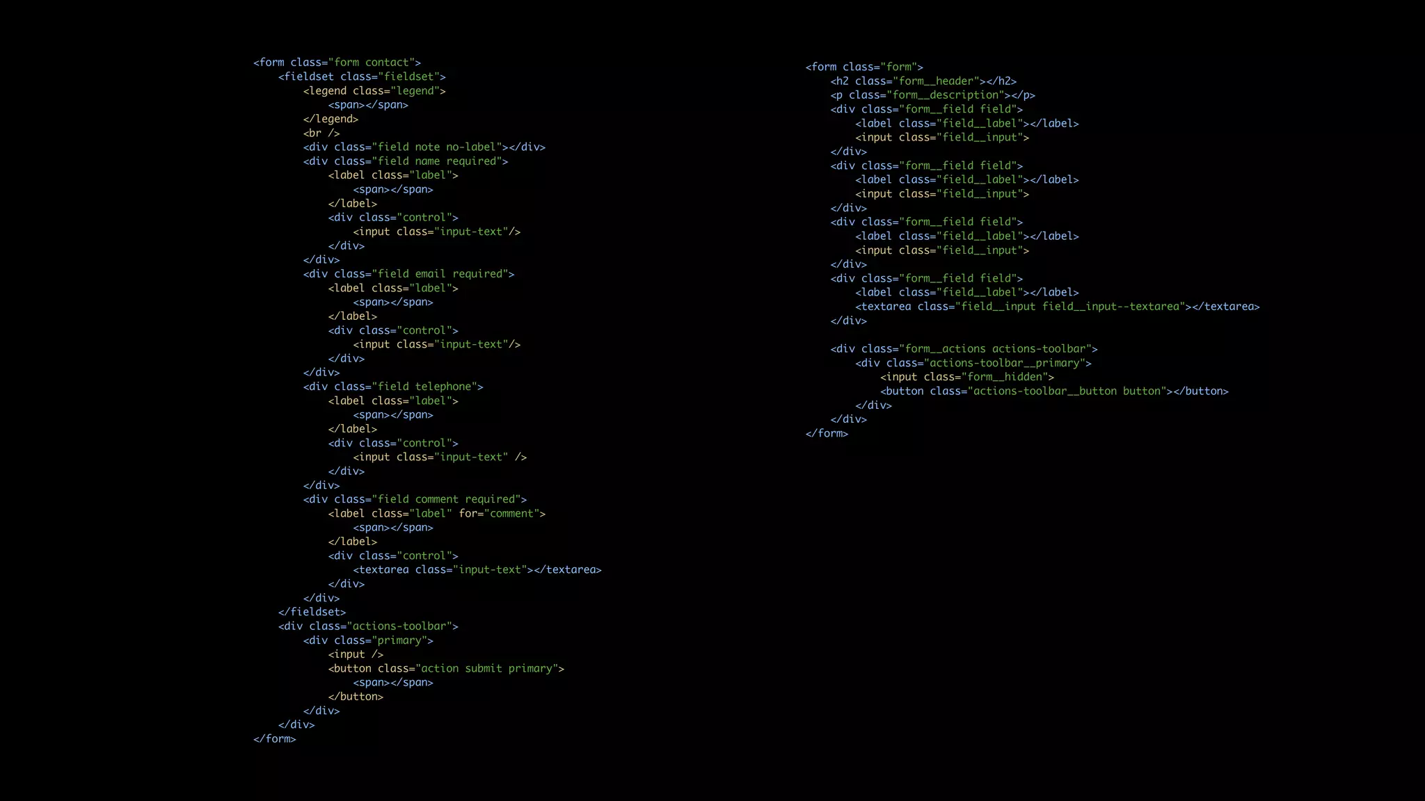 <form class="form contact"> <fieldset class="fieldset"> <legend class="legend"> <span></span> </legend> <br /> <div class="field note no-label"></div> <div class="field name required"> <label class="label"> <span></span> </label> <div class="control"> <input class="input-text"/> </div> </div> <div class="field email required"> <label class="label"> <span></span> </label> <div class="control"> <input class="input-text"/> </div> </div> <div class="field telephone"> <label class="label"> <span></span> </label> <div class="control"> <input class="input-text" /> </div> </div> <div class="field comment required"> <label class="label" for="comment"> <span></span> </label> <div class="control"> <textarea class="input-text"></textarea> </div> </div> </fieldset> <div class="actions-toolbar"> <div class="primary"> <input /> <button class="action submit primary"> <span></span> </button> </div> </div> </form> <form class="form"> <h2 class="form__header"></h2> <p class="form__description"></p> <div class="form__field field"> <label class="field__label"></label> <input class="field__input"> </div> <div class="form__field field"> <label class="field__label"></label> <input class="field__input"> </div> <div class="form__field field"> <label class="field__label"></label> <input class="field__input"> </div> <div class="form__field field"> <label class="field__label"></label> <textarea class="field__input field__input--textarea"></textarea> </div> <div class="form__actions actions-toolbar"> <div class="actions-toolbar__primary"> <input class="form__hidden"> <button class="actions-toolbar__button button"></button> </div> </div> </form> 