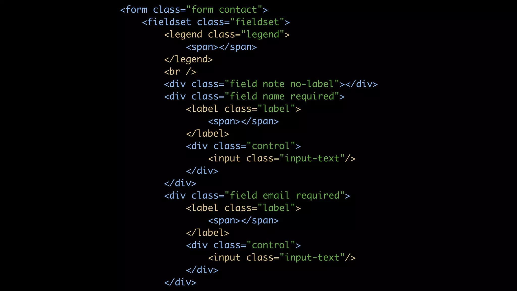 <form class="form contact"> <fieldset class="fieldset"> <legend class="legend"> <span></span> </legend> <br /> <div class="field note no-label"></div> <div class="field name required"> <label class="label"> <span></span> </label> <div class="control"> <input class="input-text"/> </div> </div> <div class="field email required"> <label class="label"> <span></span> </label> <div class="control"> <input class="input-text"/> </div> </div> 