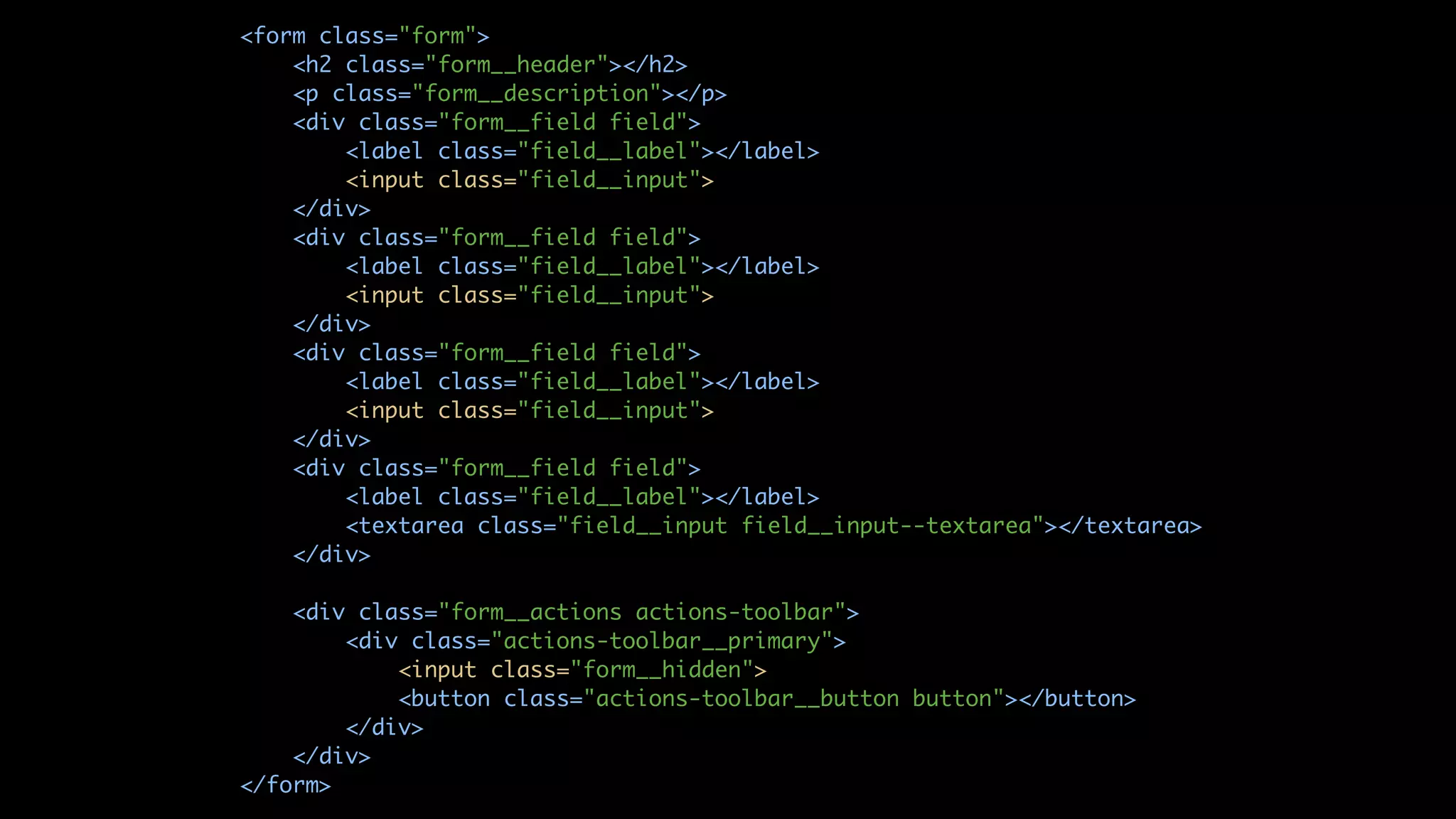 <form class="form"> <h2 class="form__header"></h2> <p class="form__description"></p> <div class="form__field field"> <label class="field__label"></label> <input class="field__input"> </div> <div class="form__field field"> <label class="field__label"></label> <input class="field__input"> </div> <div class="form__field field"> <label class="field__label"></label> <input class="field__input"> </div> <div class="form__field field"> <label class="field__label"></label> <textarea class="field__input field__input--textarea"></textarea> </div> <div class="form__actions actions-toolbar"> <div class="actions-toolbar__primary"> <input class="form__hidden"> <button class="actions-toolbar__button button"></button> </div> </div> </form> 