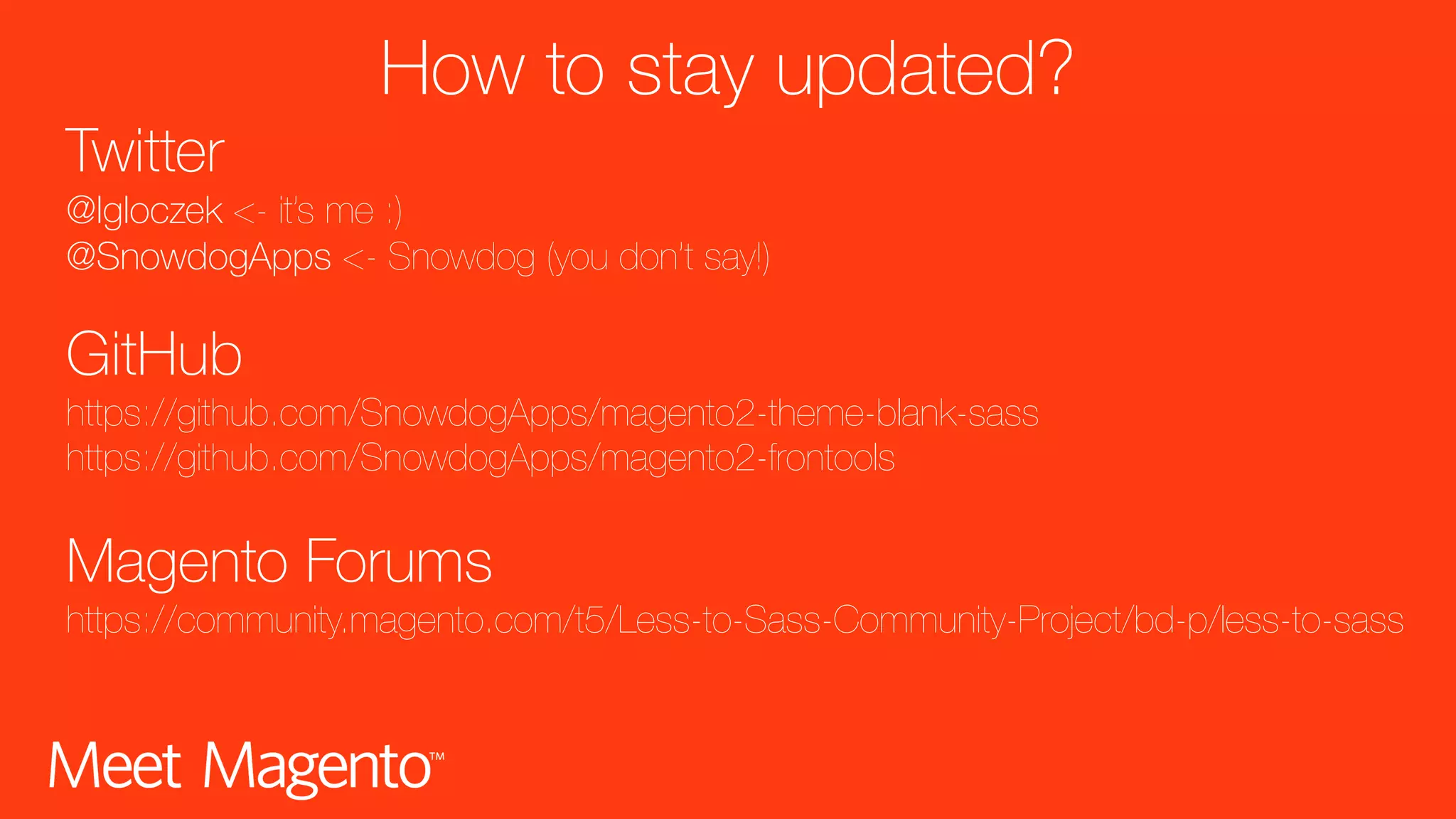 How to stay updated? Twitter @Igloczek <- it’s me :) @SnowdogApps <- Snowdog (you don’t say!) GitHub https://github.com/SnowdogApps/magento2-theme-blank-sass https://github.com/SnowdogApps/magento2-frontools Magento Forums https://community.magento.com/t5/Less-to-Sass-Community-Project/bd-p/less-to-sass 