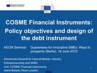 1
COSME Financial Instruments:
Policy objectives and design of
the debt instrument
AECM Seminar: Guarantees for innovative SMEs: Ways to
prosperity (Berlin), 19 June 2015
Directorate-General for Internal Market, Industry,
Entrepreneurship and SMEs
Unit: COSME Financial Instruments
Astrid Bartels (Team Leader)
 