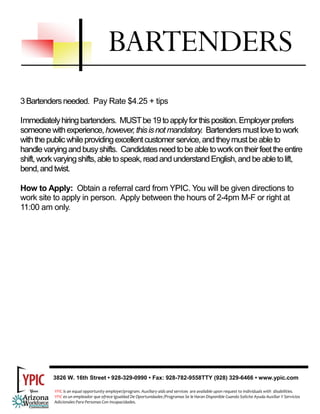BARTENDERS
3 Bartenders needed. Pay Rate $4.25 + tips

Immediately hiring bartenders. MUST be 19 to apply for this position. Employer prefers
someone with experience, however, this is not mandatory. Bartenders must love to work
with the public while providing excellent customer service, and they must be able to
handle varying and busy shifts. Candidates need to be able to work on their feet the entire
shift, work varying shifts, able to speak, read and understand English, and be able to lift,
bend, and twist.

How to Apply: Obtain a referral card from YPIC. You will be given directions to
work site to apply in person. Apply between the hours of 2-4pm M-F or right at
11:00 am only.




          3826 W. 16th Street • 928-329-0990 • Fax: 928-782-9558TTY (928) 329-6466 • www.ypic.com

           YPIC is an equal opportunity employer/program. Auxiliary aids and services  are available upon request to individuals with  disabilities.  
           YPIC es un empleador que ofrece Igualdad De Oportunidades /Programas Se le Haran Disponible Cuando Solicite Ayuda Auxiliar Y Servicios 
           Adicionales Para Personas Con Incapacidades. 
 