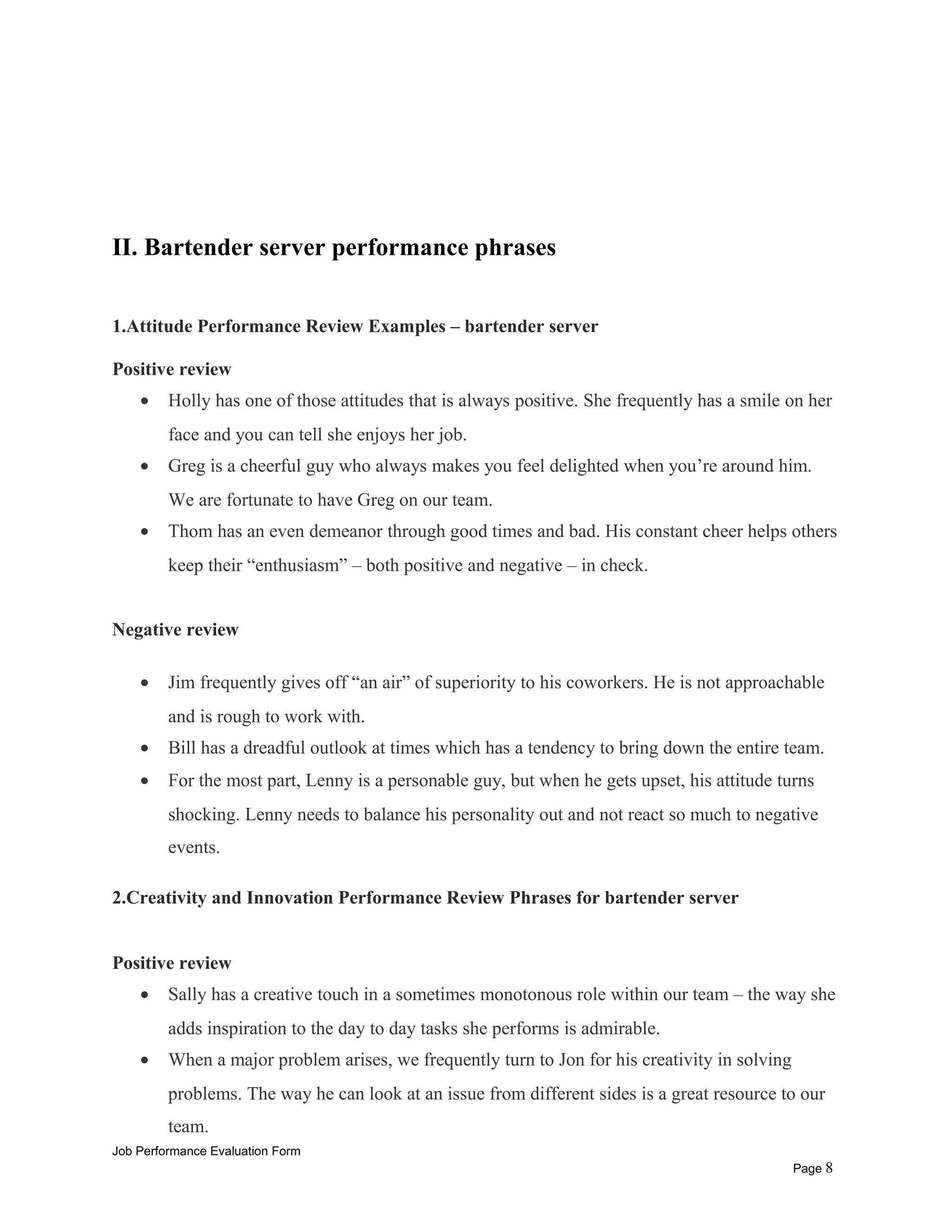 II. Bartender server performance phrases
1.Attitude Performance Review Examples – bartender server
Positive review
• Holly has one of those attitudes that is always positive. She frequently has a smile on her
face and you can tell she enjoys her job.
• Greg is a cheerful guy who always makes you feel delighted when you’re around him.
We are fortunate to have Greg on our team.
• Thom has an even demeanor through good times and bad. His constant cheer helps others
keep their “enthusiasm” – both positive and negative – in check.
Negative review
• Jim frequently gives off “an air” of superiority to his coworkers. He is not approachable
and is rough to work with.
• Bill has a dreadful outlook at times which has a tendency to bring down the entire team.
• For the most part, Lenny is a personable guy, but when he gets upset, his attitude turns
shocking. Lenny needs to balance his personality out and not react so much to negative
events.
2.Creativity and Innovation Performance Review Phrases for bartender server
Positive review
• Sally has a creative touch in a sometimes monotonous role within our team – the way she
adds inspiration to the day to day tasks she performs is admirable.
• When a major problem arises, we frequently turn to Jon for his creativity in solving
problems. The way he can look at an issue from different sides is a great resource to our
team.
Job Performance Evaluation Form
Page 8
 