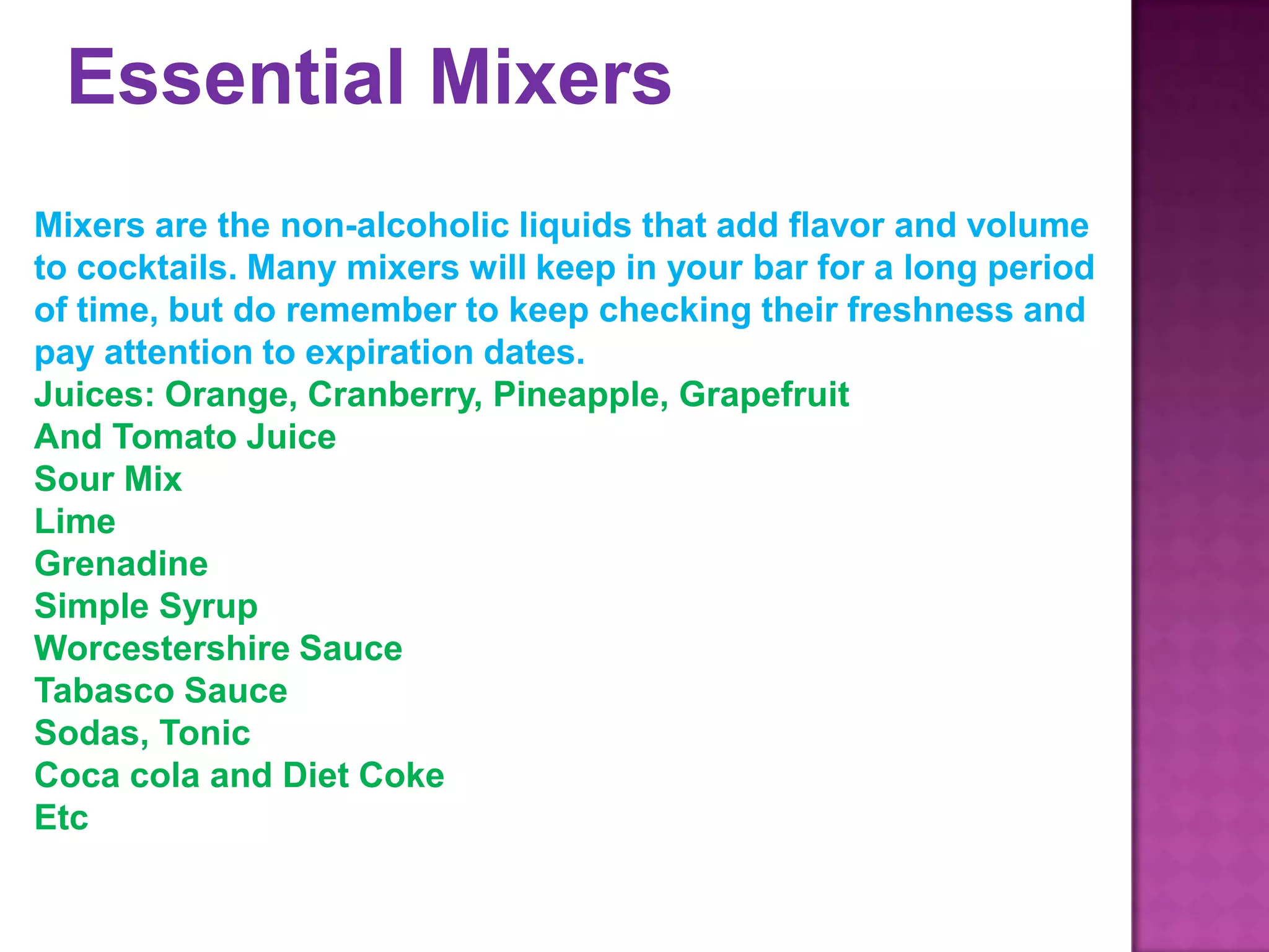 Essential Mixers
Mixers are the non-alcoholic liquids that add flavor and volume
to cocktails. Many mixers will keep in your bar for a long period
of time, but do remember to keep checking their freshness and
pay attention to expiration dates.
Juices: Orange, Cranberry, Pineapple, Grapefruit
And Tomato Juice
Sour Mix
Lime
Grenadine
Simple Syrup
Worcestershire Sauce
Tabasco Sauce
Sodas, Tonic
Coca cola and Diet Coke
Etc
 