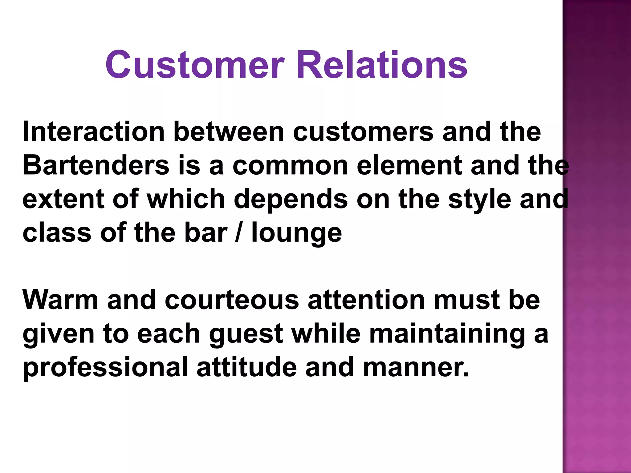 Interaction between customers and the
Bartenders is a common element and the
extent of which depends on the style and
class of the bar / lounge
Warm and courteous attention must be
given to each guest while maintaining a
professional attitude and manner.
Customer Relations
 