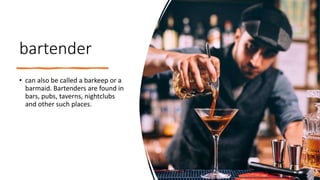 bartender
• can also be called a barkeep or a
barmaid. Bartenders are found in
bars, pubs, taverns, nightclubs
and other such places.
 
