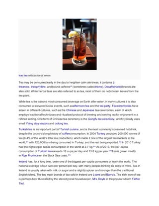 Iced tea with a slice of lemon
Tea may be consumed early in the day to heighten calm alertness; it contains L-
theanine, theophylline, and bound caffeine[5]
(sometimes calledtheine). Decaffeinated brands are
also sold. While herbal teas are also referred to as tea, most of them do not contain leaves from the
tea plant.
While tea is the second most consumed beverage on Earth after water, in many cultures it is also
consumed at elevated social events, such asafternoon tea and the tea party. Tea ceremonies have
arisen in different cultures, such as the Chinese and Japanese tea ceremonies, each of which
employs traditional techniques and ritualised protocol of brewing and serving tea for enjoyment in a
refined setting. One form of Chinese tea ceremony is the Gongfu tea ceremony, which typically uses
small Yixing clay teapots and oolong tea.
Turkish tea is an important part of Turkish cuisine, and is the most commonly consumed hot drink,
despite the country's long history of coffeeconsumption. In 2004 Turkey produced 205,500 tonnes of
tea (6.4% of the world's total tea production), which made it one of the largest tea markets in the
world,[61]
with 120,000 tons being consumed in Turkey, and the rest being exported.[62]
In 2010 Turkey
had the highest per capita consumption in the world at 2.7 kg.[63]
As of 2013, the per-capita
consumption of Turkish tea exceeds 10 cups per day and 13.8 kg per year.[64]
Tea is grown mostly
in Rize Province on the Black Sea coast.[65]
Ireland has, for a long time, been one of the biggest per-capita consumers of tea in the world. The
national average is four cups per person per day, with many people drinking six cups or more. Tea in
Ireland is usually taken with milk or sugar and is slightly spicier and stronger than the traditional
English blend. The two main brands of tea sold in Ireland are Lyons and Barry's. The Irish love of tea
is perhaps best illustrated by the stereotypical housekeeper, Mrs. Doyle in the popular sitcom Father
Ted.
 