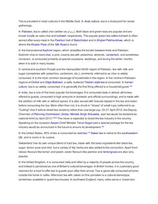 Tea is prevalent in most cultures in the Middle East. In Arab culture, tea is a focal point for social
gatherings.
In Pakistan, tea is called chai (written as ‫.)ےئاچ‬ Both black and green teas are popular and are
known locally as sabz chai and kahwah, respectively. The popular green tea called kahwah is often
served after every meal in the Pashtun belt of Balochistan and in Khyber Pakhtunkhwa, which is
where the Khyber Pass of the Silk Road is found.
In the transnational Kashmir region, which straddles the border between India and Pakistan,
Kashmiri chai or noon chai, a pink, creamy tea with pistachios, almonds, cardamom, and sometimes
cinnamon, is consumed primarily at special occasions, weddings, and during the winter months
when it is sold in many kiosks.
In central and southern Punjab and the metropolitan Sindh region of Pakistan, tea with milk and
sugar (sometimes with pistachios, cardamom, etc.), commonly referred to as chai, is widely
consumed. It is the most common beverage of households in the region. In the northern Pakistani
regions of Chitral and Gilgit-Baltistan, a salty, buttered Tibetan-style tea is consumed. In Iranian
culture, tea is so widely consumed, it is generally the first thing offered to a household guest.[66]
In India, tea is one of the most popular hot beverages. It is consumed daily in almost all homes,
offered to guests, consumed in high amounts in domestic and official surroundings, and is made with
the addition of milk with or without spices. It is also served with biscuits dipped in the tea and eaten
before consuming the tea. More often than not, it is drunk in "doses" of small cups (referred to as
"Cutting" chai if sold at street tea vendors) rather than one large cup. On 21 April 2012, the Deputy
Chairman of Planning Commission (India), Montek Singh Ahluwalia, said tea would be declared as
national drink by April 2013.[67][68]
The move is expected to boost the tea industry in the country.
Speaking on the occasion,Assam Chief Minister Tarun Gogoi said a special package for the tea
industry would be announced in the future to ensure its development.[69]
In the United States, 80% of tea is consumed as iced tea.[70]
Sweet tea is native to the southeastern
US, and is iconic in its cuisine.
Switzerland has its own unique blend of iced tea, made with the basic ingredients like black tea,
sugar, lemon juice and mint, but a variety of Alp herbs are also added to the concoction. Apart from
classic flavours like lemon and peach, exotic flavours like jasmine and lemongrass are also very
popular.
In the United Kingdom, it is consumed daily and often by a majority of people across the country,
and indeed is perceived as one of Britain's cultural beverages. In British homes, it is customary good
manners for a host to offer tea to guests soon after their arrival. Tea is generally consumed at home;
outside the home in cafés. Afternoon tea with cakes on fine porcelain is a cultural stereotype,
sometimes available in quaint tea-houses. In southwest England, many cafes serve a 'cream tea',
 