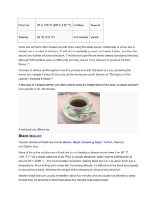 Pu'er tea 95 to 100 °C (203 to 212 °F) Limitless Several
Tisanes 99 °C (210 °F) 3–6 minutes Varied
Some tea sorts are often brewed several times using the same leaves. Historically in China, tea is
divided into a number of infusions. The first is immediately poured out to wash the tea, and then the
second and further infusions are drunk. The third through fifth are nearly always considered the best,
although different teas open up differently and may require more infusions to produce the best
flavour.[71]
One way to taste a tea throughout its entire process is to add hot water to a cup containing the
leaves and sample it every 30 seconds. As the tea leaves unfold (known as "The Agony of the
Leaves") the taste evolves.[72]
A tea cosy or a teapot warmer are often used to keep the temperature of the tea in a teapot constant
over periods of 20–60 minutes.
A traditional cup of black tea
Black tea[edit]
Popular varieties of black tea include Assam, Nepal, Darjeeling, Nilgiri, Turkish, Keemun,
and Ceylon teas.
Many of the active substances in black tea do not develop at temperatures lower than 90 °C
(194 °F).[73]
As a result, black tea in the West is usually steeped in water near its boiling point, at
around 99 °C (210 °F). The most common fault when making black tea is to use water at too low a
temperature. Since boiling point drops with increasing altitude, it is difficult to brew black tea properly
in mountainous areas. Warming the tea pot before steeping is critical at any elevation.
Western black teas are usually brewed for about four minutes and are usually not allowed to steep
for less than 30 seconds or more than about five minutes (a process known
 
