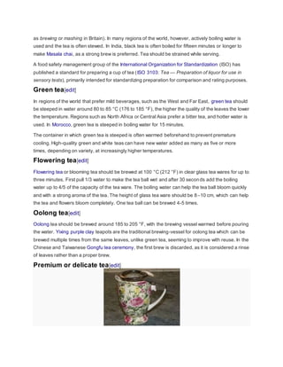 as brewing or mashing in Britain). In many regions of the world, however, actively boiling water is
used and the tea is often stewed. In India, black tea is often boiled for fifteen minutes or longer to
make Masala chai, as a strong brew is preferred. Tea should be strained while serving.
A food safety management group of the International Organization for Standardization (ISO) has
published a standard for preparing a cup of tea (ISO 3103: Tea — Preparation of liquor for use in
sensory tests), primarily intended for standardizing preparation for comparison and rating purposes.
Green tea[edit]
In regions of the world that prefer mild beverages, such as the West and Far East, green tea should
be steeped in water around 80 to 85 °C (176 to 185 °F), the higher the quality of the leaves the lower
the temperature. Regions such as North Africa or Central Asia prefer a bitter tea, and hotter water is
used. In Morocco, green tea is steeped in boiling water for 15 minutes.
The container in which green tea is steeped is often warmed beforehand to prevent premature
cooling. High-quality green and white teas can have new water added as many as five or more
times, depending on variety, at increasingly higher temperatures.
Flowering tea[edit]
Flowering tea or blooming tea should be brewed at 100 °C (212 °F) in clear glass tea wares for up to
three minutes. First pull 1/3 water to make the tea ball wet and after 30 seconds add the boiling
water up to 4/5 of the capacity of the tea ware. The boiling water can help the tea ball bloom quickly
and with a strong aroma of the tea. The height of glass tea ware should be 8–10 cm, which can help
the tea and flowers bloom completely. One tea ball can be brewed 4-5 times.
Oolong tea[edit]
Oolong tea should be brewed around 185 to 205 °F, with the brewing vessel warmed before pouring
the water. Yixing purple clay teapots are the traditional brewing-vessel for oolong tea which can be
brewed multiple times from the same leaves, unlike green tea, seeming to improve with reuse. In the
Chinese and Taiwanese Gongfu tea ceremony, the first brew is discarded, as it is considered a rinse
of leaves rather than a proper brew.
Premium or delicate tea[edit]
 