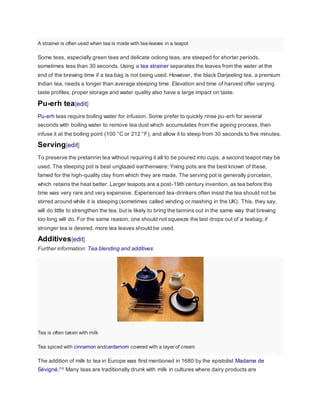 A strainer is often used when tea is made with tea-leaves in a teapot
Some teas, especially green teas and delicate oolong teas, are steeped for shorter periods,
sometimes less than 30 seconds. Using a tea strainer separates the leaves from the water at the
end of the brewing time if a tea bag is not being used. However, the black Darjeeling tea, a premium
Indian tea, needs a longer than average steeping time. Elevation and time of harvest offer varying
taste profiles; proper storage and water quality also have a large impact on taste.
Pu-erh tea[edit]
Pu-erh teas require boiling water for infusion. Some prefer to quickly rinse pu-erh for several
seconds with boiling water to remove tea dust which accumulates from the ageing process, then
infuse it at the boiling point (100 °C or 212 °F), and allow it to steep from 30 seconds to five minutes.
Serving[edit]
To preserve the pretannin tea without requiring it all to be poured into cups, a second teapot may be
used. The steeping pot is best unglazed earthenware; Yixing pots are the best known of these,
famed for the high-quality clay from which they are made. The serving pot is generally porcelain,
which retains the heat better. Larger teapots are a post-19th century invention, as tea before this
time was very rare and very expensive. Experienced tea-drinkers often insist the tea should not be
stirred around while it is steeping (sometimes called winding or mashing in the UK). This, they say,
will do little to strengthen the tea, but is likely to bring the tannins out in the same way that brewing
too long will do. For the same reason, one should not squeeze the last drops out of a teabag; if
stronger tea is desired, more tea leaves should be used.
Additives[edit]
Further information: Tea blending and additives
Tea is often taken with milk
Tea spiced with cinnamon andcardamom covered with a layer of cream
The addition of milk to tea in Europe was first mentioned in 1680 by the epistolist Madame de
Sévigné.[74]
Many teas are traditionally drunk with milk in cultures where dairy products are
 