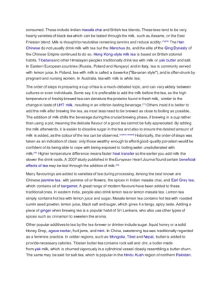 consumed. These include Indian masala chai and British tea blends. These teas tend to be very
hearty varieties of black tea which can be tasted through the milk, such as Assams, or the East
Friesian blend. Milk is thought to neutralise remaining tannins and reduce acidity.[75][76]
The Han
Chinese do not usually drink milk with tea but the Manchus do, and the elite of the Qing Dynasty of
the Chinese Empire continued to do so. Hong Kong-style milk tea is based on British colonial
habits. Tibetansand other Himalayan peoples traditionally drink tea with milk or yak butter and salt.
In Eastern European countries (Russia, Poland and Hungary) and in Italy, tea is commonly served
with lemon juice. In Poland, tea with milk is called a bawarka ("Bavarian style"), and is often drunk by
pregnant and nursing women. In Australia, tea with milk is white tea.
The order of steps in preparing a cup of tea is a much-debated topic, and can vary widely between
cultures or even individuals. Some say it is preferable to add the milk before the tea, as the high
temperature of freshly brewed tea can denature the proteins found in fresh milk, similar to the
change in taste of UHT milk, resulting in an inferior-tasting beverage.[77]
Others insist it is better to
add the milk after brewing the tea, as most teas need to be brewed as close to boiling as possible.
The addition of milk chills the beverage during the crucial brewing phase, if brewing in a cup rather
than using a pot, meaning the delicate flavour of a good tea cannot be fully appreciated. By adding
the milk afterwards, it is easier to dissolve sugar in the tea and also to ensure the desired amount of
milk is added, as the colour of the tea can be observed.[citation needed]
Historically, the order of steps was
taken as an indication of class: only those wealthy enough to afford good-quality porcelain would be
confident of its being able to cope with being exposed to boiling water unadulterated with
milk.[78]
Higher temperature difference means faster heat transfer so the earlier you add milk the
slower the drink cools. A 2007 study published in theEuropean Heart Journal found certain beneficial
effects of tea may be lost through the addition of milk.[79]
Many flavourings are added to varieties of tea during processing. Among the best known are
Chinese jasmine tea, with jasmine oil or flowers, the spices in Indian masala chai, and Earl Grey tea,
which contains oil of bergamot. A great range of modern flavours have been added to these
traditional ones. In eastern India, people also drink lemon tea or lemon masala tea. Lemon tea
simply contains hot tea with lemon juice and sugar. Masala lemon tea contains hot tea with roasted
cumin seed powder, lemon juice, black salt and sugar, which gives it a tangy, spicy taste. Adding a
piece of ginger when brewing tea is a popular habit of Sri Lankans, who also use other types of
spices such as cinnamon to sweeten the aroma.
Other popular additives to tea by the tea-brewer or drinker include sugar, liquid honey or a solid
Honey Drop, agave nectar, fruit jams, and mint. In China, sweetening tea was traditionally regarded
as a feminine practice. In colder regions, such as Mongolia, Tibet and Nepal, butter is added to
provide necessary calories. Tibetan butter tea contains rock salt and dre, a butter made
from yak milk, which is churned vigorously in a cylindrical vessel closely resembling a butter churn.
The same may be said for salt tea, which is popular in the Hindu Kush region of northern Pakistan.
 