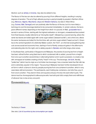 Alcohol, such as whisky or brandy, may also be added to tea.
The flavour of the tea can also be altered by pouring it from different heights, resulting in varying
degrees of aeration. The art of high-altitude pouring is used principally by people in Northern Africa
(e.g. Morocco, Algeria, Mauritania, Libya and Western Sahara), but also in West Africa
(e.g. Guinea, Mali, Senegal) and can positively alter the flavour of the tea, but it is more likely a
technique to cool the beverage destined to be consumed immediately. In certain cultures, the tea is
given different names depending on the height from which it is poured. In Mali, gunpowder tea is
served in series of three, starting with the highest oxidisation or strongest, unsweetened tea (cooked
from fresh leaves), locally referred to as "strong like death", followed by a second serving, where the
same tea leaves are boiled again with some sugar added ("pleasant as life"), and a third one, where
the same tea leaves are boiled for the third time with yet more sugar added ("sweet as love"). Green
tea is the central ingredient of a distinctly Malian custom, the "Grin", an informal social gathering that
cuts across social and economic lines, starting in front of family compound gates in the afternoons
and extending late into the night, and is widely popular in Bamako and other large urban areas.
In Southeast Asia, particularly in Singapore and Malaysia, the practice of pouring tea from a height
has been refined further using black tea to which condensed milk is added, poured from a height
from one cup to another several times in alternating fashion and in quick succession, to create a tea
with entrapped air bubbles creating a frothy "head" in the cup. This beverage, teh tarik, literally,
"pulled tea" (which has its origin as a hot Indian tea beverage), has a creamier taste than flat milk tea
and is extremely popular in the region. Tea pouring in Malaysia has been further developed into an
art form in which a dance is done by people pouring tea from one container to another, which in any
case takes skill and precision. The participants, each holding two containers, one full of tea, pour it
from one to another. They stand in lines and squares and pour the tea into each other's pots. The
dance must be choreographed to allowanyone who has both pots full to empty them and refill those
of whoever has no tea at any one point.
Economics[edit]
Tea factory in Taiwan
See also: List of countries by tea consumption per capita
 