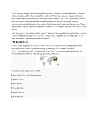 Tea is the most popular manufactured drink consumed in the world, equaling all others – including
coffee, chocolate, soft drinks, and alcohol – combined.[4]
Most tea consumed outside East Asia is
produced on large plantations in the hilly regions of India and Sri Lanka, and is destined to be sold to
large businesses. Opposite this large-scale industrial production are many small "gardens,"
sometimes minuscule plantations, that produce highly sought-after teas prized by gourmets. These
teas are both rare and expensive, and can be compared to some of the most expensive wines in this
respect.
India is the world's largest tea-drinking nation,[80]
although the per capita consumption of tea remains
a modest 750 grams per person every year. Turkey, with 2.5 kg of tea consumed per person per
year, is the world's greatest per capita consumer.[81]
Production[edit]
In 2003, world tea production was 3.21 million tonnes annually.[82]
In 2010, world tea production
reached over 4.52 million tonnes after having increased by 5.7% between 2009 and
2010.[83]
Production rose by 3.1% between 2010 and 2011. The largest producers of tea are the
People's Republic of China, India, Kenya, Sri Lanka, and Turkey.
Percentage of total tea production in 2008
Less than 0.5% or insignificant quantities
From 0.5 to 1%.
From 1 to 5%.
From 5 to 10%.
From 10 to 20%.
More than 20%
 