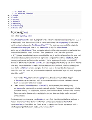 o 10.4 Instant tea
o 10.5 Bottled and canned tea
 11 Storage
 12 Gallery
 13 See also
 14 References
 15 Bibliography
 16 Further reading
 17 External links
Etymology[edit]
Main article: Etymology of tea
The Chinese character for tea is 茶, originally written with an extra stroke as 荼 (pronounced tu, used
as a word for a bitter herb), and acquired its current form during the Tang Dynasty as used in the
eighth-century treatise on tea The Classic of Tea.[9][10][11]
The word is pronounced differently in the
various Chinese languages, such as chá in Mandarin,zo and dzo in Wu Chinese,
and ta and te in Min Chinese.[12]
One suggestion is that the different pronunciations may have arisen
from the different words for tea in ancient China, for example tu (荼) may have given rise
to tê;[13]
historical phonologists however argued that the cha, te and dzo all arose from the same root
with a reconstructed pronunciationdra (dr- represents a single consonant for a retroflex d), which
changed due to sound shift through the centuries.[14]
Other ancient words for tea include jia (檟,
defined as "bittertu" during the Han Dynasty), she (蔎), ming (茗) and chuan (荈), with chuan the only
other word still in use for tea.[14][15]
Most, such as Mandarin and Cantonese, pronounce it along the
lines of cha, but Hokkien varieties along the Southern coast of China and in Southeast Asia
pronounce it like teh. These two pronunciations have made their separate ways into other languages
around the world:[16]
 Te is from the Amoy tê of southern Fujian province. It reached the West from the port
of Xiamen (Amoy), once a major point of contact with Western European traders such as the
Dutch, who spread it to Western Europe.
 Cha is from the Cantonese chàh of Guangzhou (Canton) and the ports of Hong Kong
and Macau, also major points of contact, especially with the Portuguese, who spread it to India
in the 16th century. The Korean and Japanese pronunciations of cha, however, came not from
Cantonese, rather they were borrowed into Korean and Japanese during earlier periods of
Chinese history.
The widespread form chai came from Persian ‫چای‬ chay. Both the châ and chây forms are found in
Persian dictionaries.[17]
They derive from Northern Chinese pronunciation ofchá,[18]
which
passed overland to Central Asia and Persia, where it picked up the Persian grammatical suffix -
yi before passing on to Russian, Arabic, Urdu, Turkish, etc.[19]
 