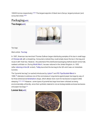 190203 tonnes respectively).[92][93]
The largest exporter of black tea is Kenya, largest producer (and
consumer) India.[93][94]
Packaging[edit]
Tea bags[edit]
Tea bags
Main article: Tea bag
In 1907, American tea merchant Thomas Sullivan began distributing samples of his tea in small bags
of Chinese silk with a drawstring. Consumers noticed they could simply leave the tea in the bag and
reuse it with fresh tea. However, the potential of this distribution/packaging method would not be fully
realised until later on. During World War II, tea was rationed in the United Kingdom. In 1953
(after rationing in the UK ended), Tetley launched the tea bag to the UK and it was an immediate
success.
The "pyramid tea bag" (or sachet) introduced by Lipton[95]
and PG Tips/Scottish Blend in
1996,[96]
attempts to address one of the connoisseurs' arguments against paper tea bags by way of
its three-dimensional tetrahedron shape, which allows more room for tea leaves to expand while
steeping.[citation needed]
However, some types of pyramid tea bags have been criticised as being
environmentally unfriendly, since their synthetic material is not as biodegradable as loose tea leaves
and paper tea bags.[97]
Loose tea[edit]
 